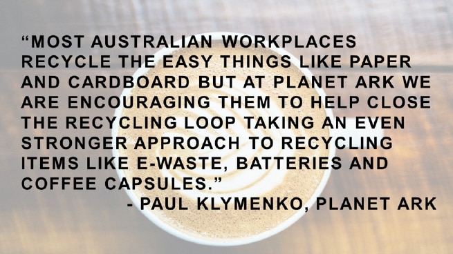 Quote: Most Australian workplaces recycle the easy things like paper and cardboard but at Planet Ark we are encouraging them to help close the recycling loop taking an even stronger approach to recycling items like e-waste, batteries and coffee capsules - Paul Klymenko, Planet Ark
