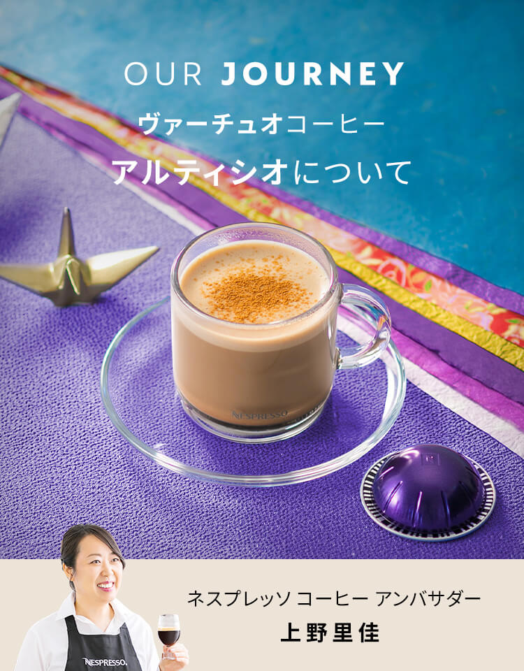 OUR JOURNEY 「ヴァーチュオ」コーヒー 「アルティシオ」について ネスプレッソ コーヒー アンバサダー 上野里佳